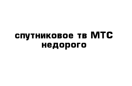 спутниковое тв МТС недорого